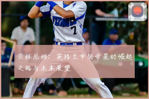 贝林厄姆：英格兰中场帝星的崛起之路与未来展望