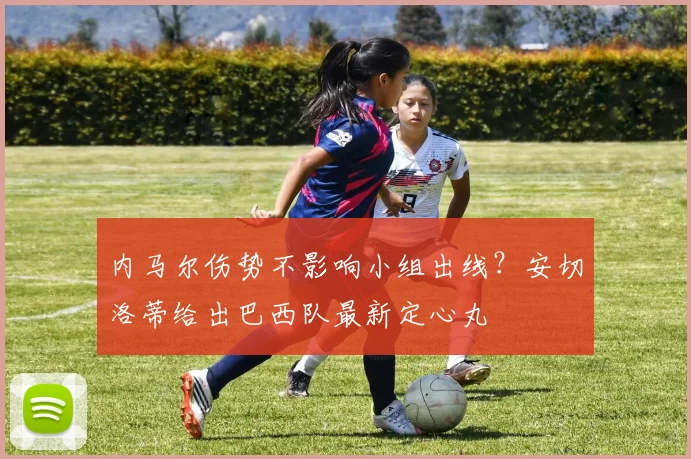 内马尔伤势不影响小组出线？安切洛蒂给出巴西队最新定心丸