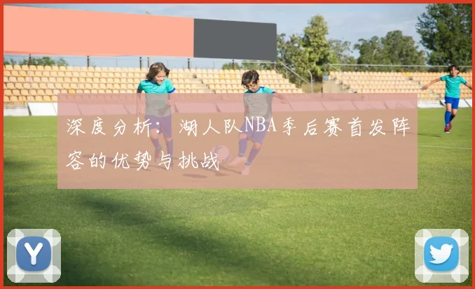 深度分析：湖人队NBA季后赛首发阵容的优势与挑战