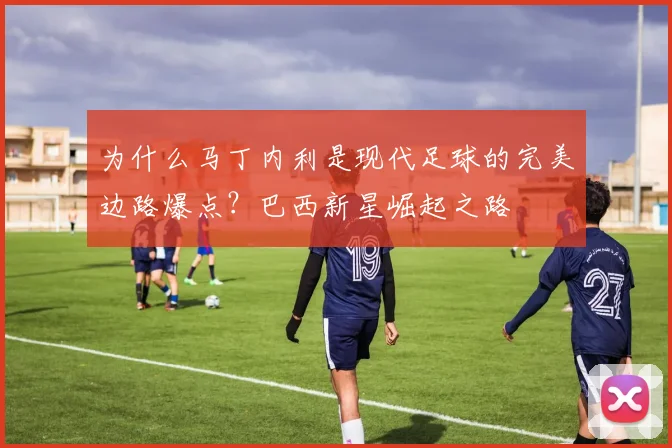 为什么马丁内利是现代足球的完美边路爆点？巴西新星崛起之路