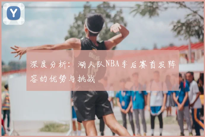 深度分析:湖人队NBA季后赛首发阵容的优势与挑战
