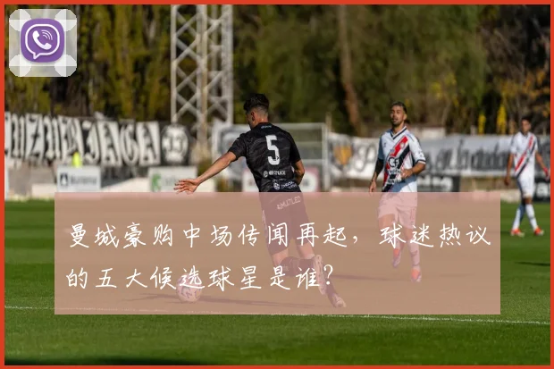 曼城豪购中场传闻再起，球迷热议的五大候选球星是谁？