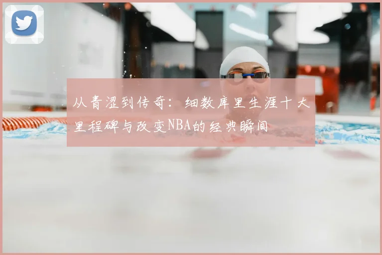 从青涩到传奇：细数库里生涯十大里程碑与改变NBA的经典瞬间